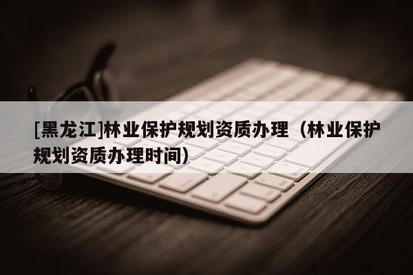 [黑龍江]林業(yè)保護規(guī)劃資質(zhì)辦理（林業(yè)保護規(guī)劃資質(zhì)辦理時間）