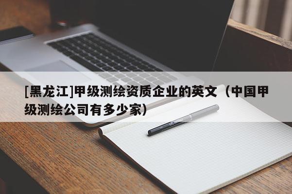 [黑龍江]甲級(jí)測(cè)繪資質(zhì)企業(yè)的英文（中國(guó)甲級(jí)測(cè)繪公司有多少家）