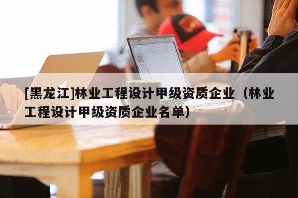 [黑龍江]林業(yè)工程設計甲級資質企業(yè)（林業(yè)工程設計甲級資質企業(yè)名單）