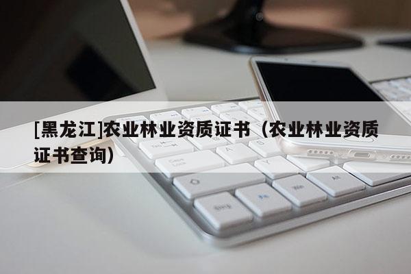 [黑龍江]農(nóng)業(yè)林業(yè)資質(zhì)證書（農(nóng)業(yè)林業(yè)資質(zhì)證書查詢）
