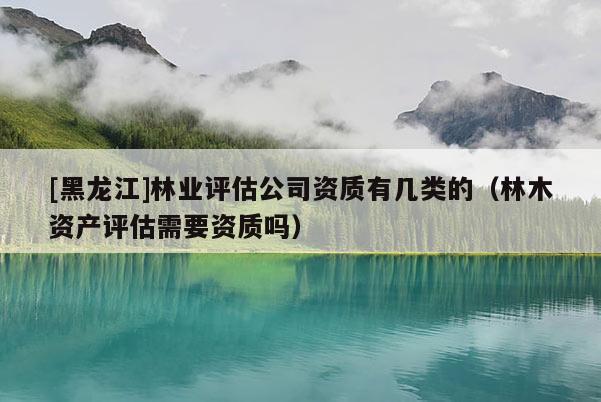 [黑龍江]林業(yè)評估公司資質(zhì)有幾類的（林木資產(chǎn)評估需要資質(zhì)嗎）