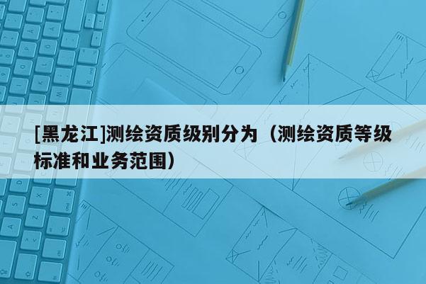 [黑龍江]測(cè)繪資質(zhì)級(jí)別分為（測(cè)繪資質(zhì)等級(jí)標(biāo)準(zhǔn)和業(yè)務(wù)范圍）