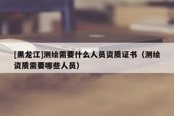 [黑龍江]測繪需要什么人員資質(zhì)證書（測繪資質(zhì)需要哪些人員）
