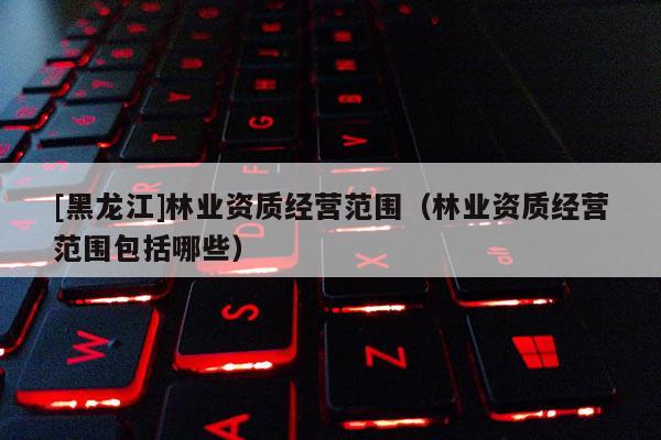 [黑龍江]林業(yè)資質(zhì)經(jīng)營范圍（林業(yè)資質(zhì)經(jīng)營范圍包括哪些）