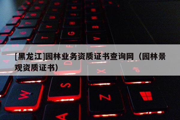 [黑龍江]園林業(yè)務(wù)資質(zhì)證書查詢網(wǎng)（園林景觀資質(zhì)證書）