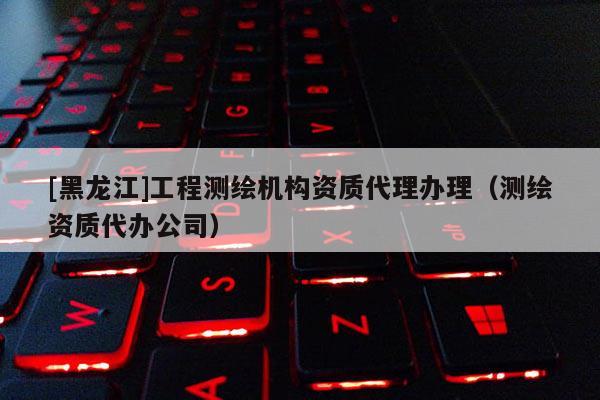[黑龍江]工程測繪機構資質代理辦理（測繪資質代辦公司）