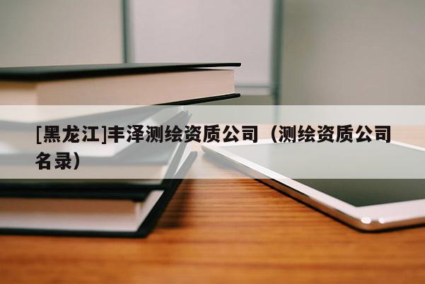 [黑龍江]豐澤測(cè)繪資質(zhì)公司（測(cè)繪資質(zhì)公司名錄）