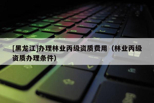 [黑龍江]辦理林業(yè)丙級資質費用（林業(yè)丙級資質辦理條件）