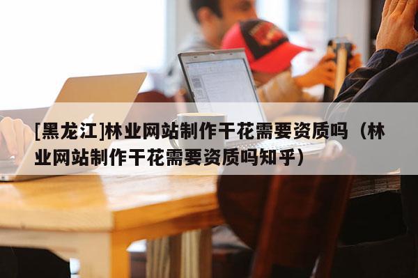 [黑龍江]林業(yè)網(wǎng)站制作干花需要資質(zhì)嗎（林業(yè)網(wǎng)站制作干花需要資質(zhì)嗎知乎）