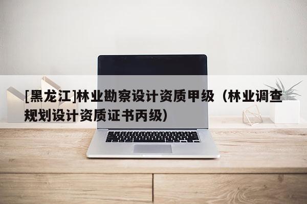 [黑龍江]林業(yè)勘察設(shè)計(jì)資質(zhì)甲級(jí)（林業(yè)調(diào)查規(guī)劃設(shè)計(jì)資質(zhì)證書丙級(jí)）