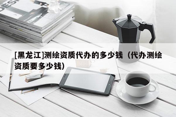 [黑龍江]測(cè)繪資質(zhì)代辦的多少錢(qián)（代辦測(cè)繪資質(zhì)要多少錢(qián)）