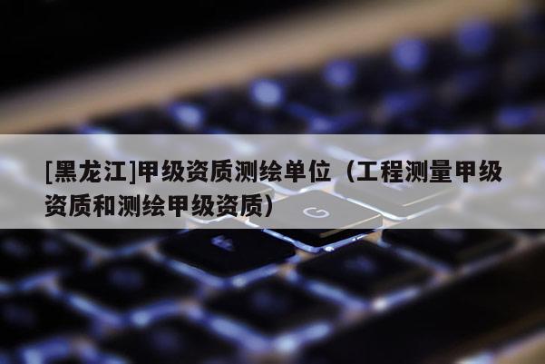 [黑龍江]甲級(jí)資質(zhì)測(cè)繪單位（工程測(cè)量甲級(jí)資質(zhì)和測(cè)繪甲級(jí)資質(zhì)）