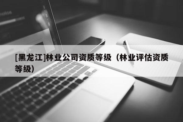 [黑龍江]林業(yè)公司資質(zhì)等級(jí)（林業(yè)評(píng)估資質(zhì)等級(jí)）