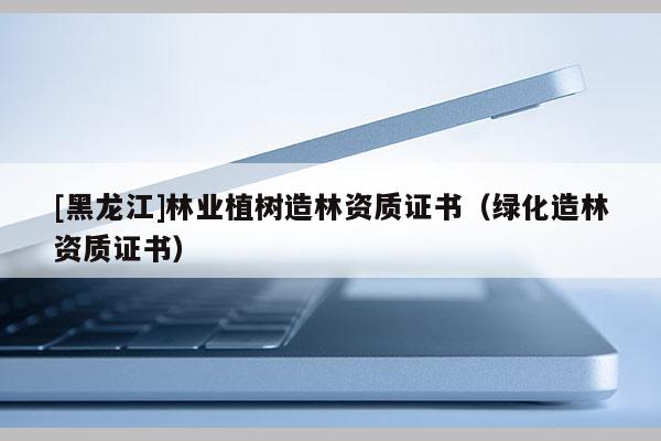 [黑龍江]林業(yè)植樹造林資質(zhì)證書（綠化造林資質(zhì)證書）