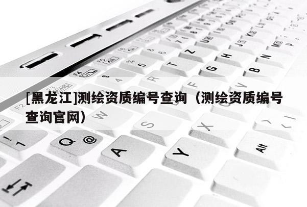 [黑龍江]測繪資質(zhì)編號查詢（測繪資質(zhì)編號查詢官網(wǎng)）