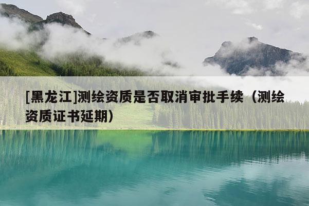 [黑龍江]測繪資質是否取消審批手續(xù)（測繪資質證書延期）