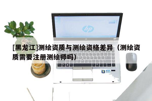 [黑龍江]測繪資質(zhì)與測繪資格差異（測繪資質(zhì)需要注冊測繪師嗎）