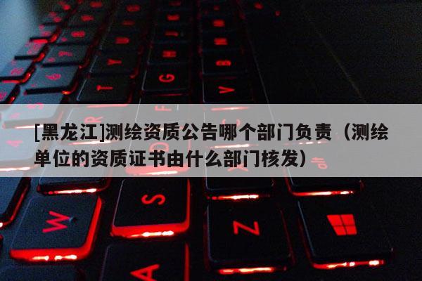 [黑龍江]測繪資質(zhì)公告哪個部門負(fù)責(zé)（測繪單位的資質(zhì)證書由什么部門核發(fā)）