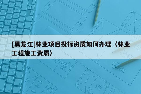 [黑龍江]林業(yè)項目投標資質(zhì)如何辦理（林業(yè)工程施工資質(zhì)）