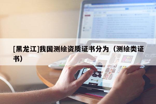 [黑龍江]我國(guó)測(cè)繪資質(zhì)證書分為（測(cè)繪類證書）