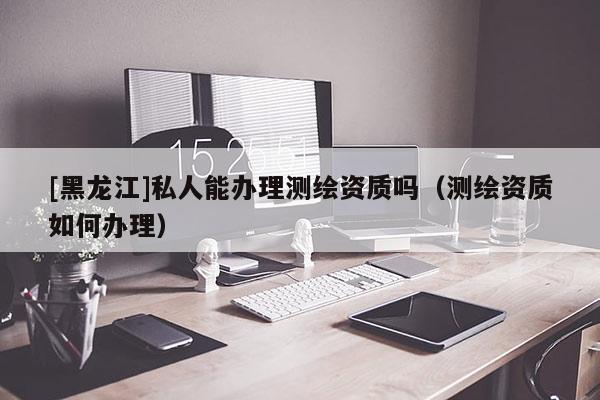 [黑龍江]私人能辦理測繪資質嗎（測繪資質如何辦理）