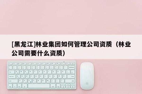 [黑龍江]林業(yè)集團(tuán)如何管理公司資質(zhì)（林業(yè)公司需要什么資質(zhì)）