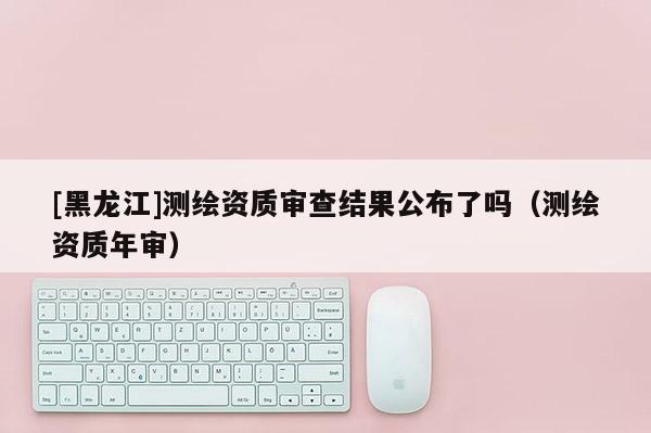 [黑龍江]測繪資質審查結果公布了嗎（測繪資質年審）