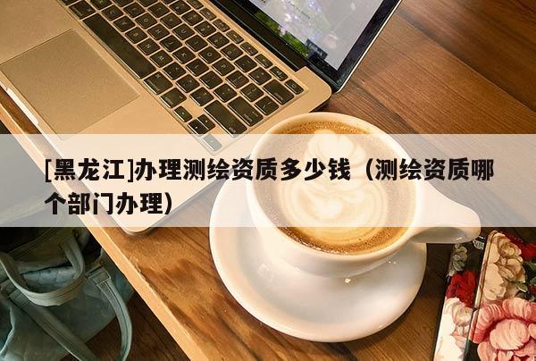 [黑龍江]辦理測繪資質多少錢（測繪資質哪個部門辦理）