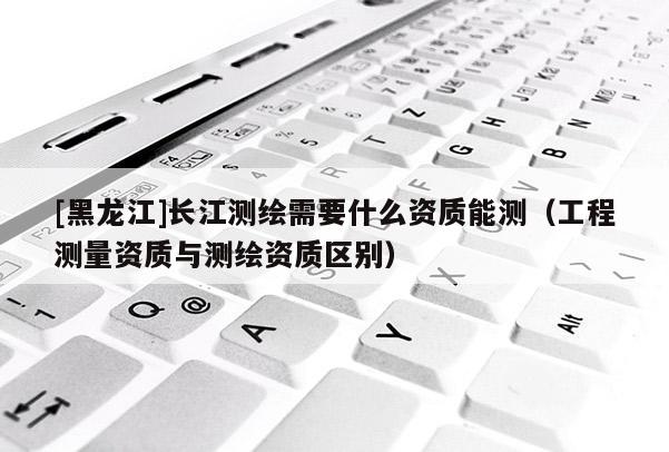 [黑龍江]長江測繪需要什么資質(zhì)能測（工程測量資質(zhì)與測繪資質(zhì)區(qū)別）