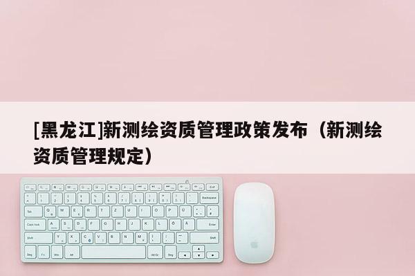 [黑龍江]新測繪資質(zhì)管理政策發(fā)布（新測繪資質(zhì)管理規(guī)定）