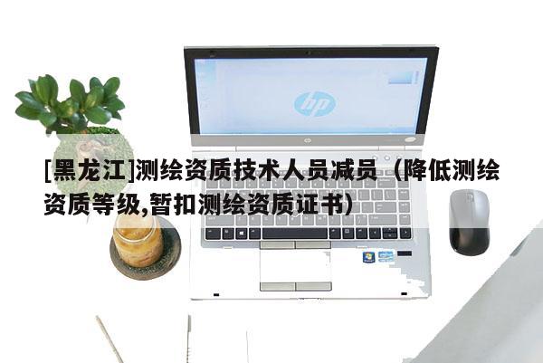 [黑龍江]測繪資質(zhì)技術(shù)人員減員（降低測繪資質(zhì)等級,暫扣測繪資質(zhì)證書）