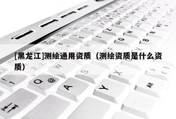 [黑龍江]測繪通用資質(zhì)（測繪資質(zhì)是什么資質(zhì)）
