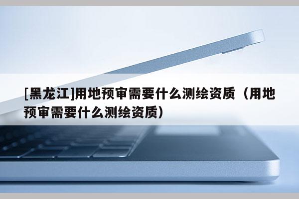 [黑龍江]用地預(yù)審需要什么測(cè)繪資質(zhì)（用地預(yù)審需要什么測(cè)繪資質(zhì)）