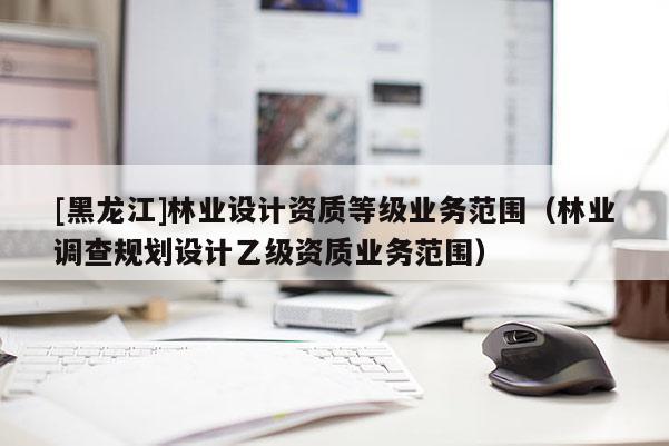 [黑龍江]林業(yè)設計資質等級業(yè)務范圍（林業(yè)調(diào)查規(guī)劃設計乙級資質業(yè)務范圍）