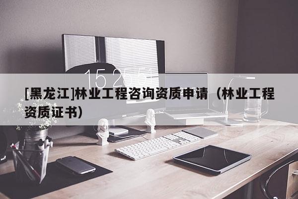 [黑龍江]林業(yè)工程咨詢資質(zhì)申請(qǐng)（林業(yè)工程資質(zhì)證書(shū)）