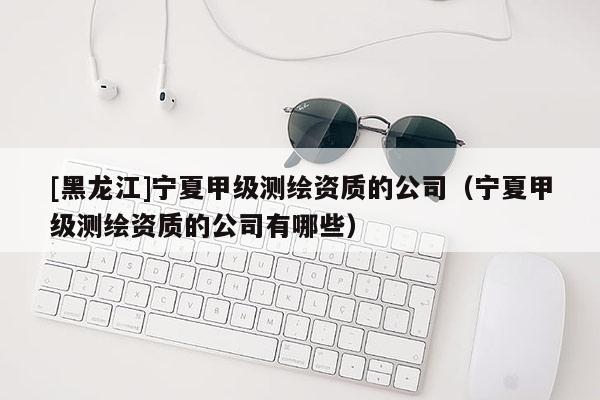 [黑龍江]寧夏甲級(jí)測繪資質(zhì)的公司（寧夏甲級(jí)測繪資質(zhì)的公司有哪些）