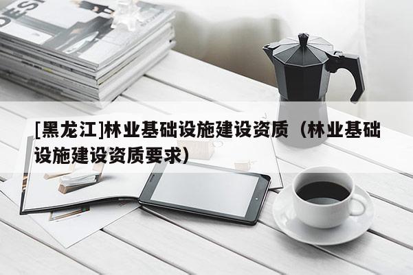 [黑龍江]林業(yè)基礎(chǔ)設(shè)施建設(shè)資質(zhì)（林業(yè)基礎(chǔ)設(shè)施建設(shè)資質(zhì)要求）