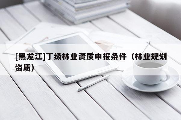 [黑龍江]丁級(jí)林業(yè)資質(zhì)申報(bào)條件（林業(yè)規(guī)劃資質(zhì)）