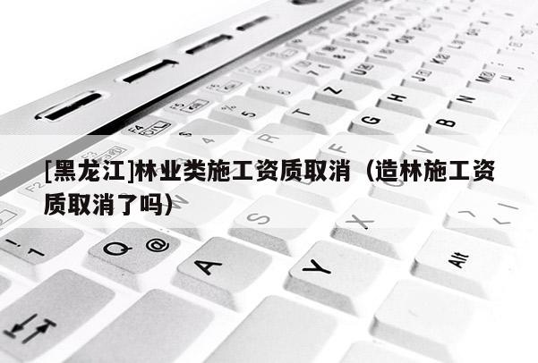 [黑龍江]林業(yè)類施工資質(zhì)取消（造林施工資質(zhì)取消了嗎）
