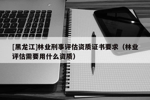 [黑龍江]林業(yè)刑事評(píng)估資質(zhì)證書(shū)要求（林業(yè)評(píng)估需要用什么資質(zhì)）