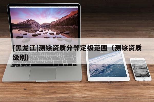 [黑龍江]測(cè)繪資質(zhì)分等定級(jí)范圍（測(cè)繪資質(zhì)級(jí)別）