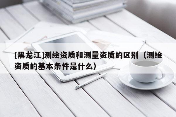 [黑龍江]測繪資質(zhì)和測量資質(zhì)的區(qū)別（測繪資質(zhì)的基本條件是什么）
