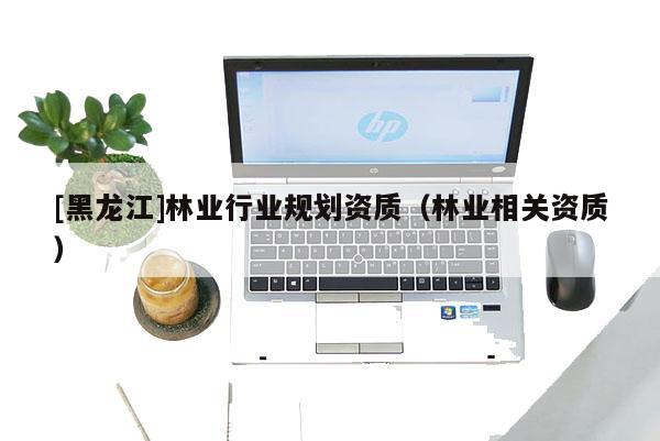[黑龍江]林業(yè)行業(yè)規(guī)劃資質(zhì)（林業(yè)相關(guān)資質(zhì)）