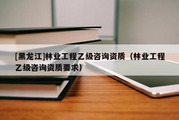 [黑龍江]林業(yè)工程乙級(jí)咨詢資質(zhì)（林業(yè)工程乙級(jí)咨詢資質(zhì)要求）