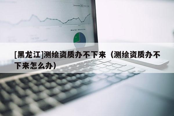 [黑龍江]測(cè)繪資質(zhì)辦不下來（測(cè)繪資質(zhì)辦不下來怎么辦）