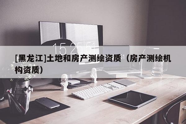 [黑龍江]土地和房產(chǎn)測繪資質(zhì)（房產(chǎn)測繪機構(gòu)資質(zhì)）