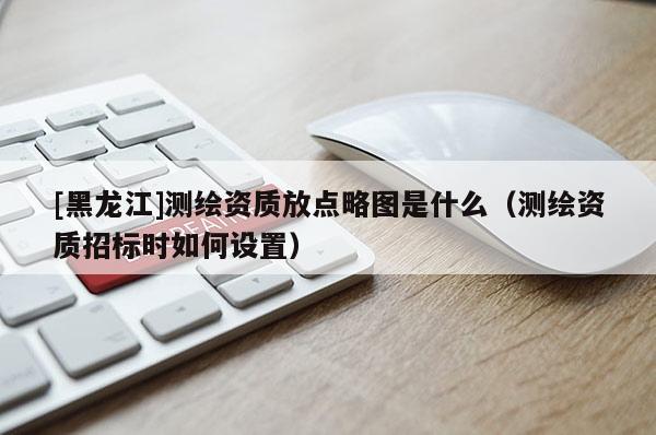 [黑龍江]測(cè)繪資質(zhì)放點(diǎn)略圖是什么（測(cè)繪資質(zhì)招標(biāo)時(shí)如何設(shè)置）