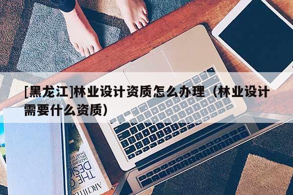 [黑龍江]林業(yè)設(shè)計資質(zhì)怎么辦理（林業(yè)設(shè)計需要什么資質(zhì)）