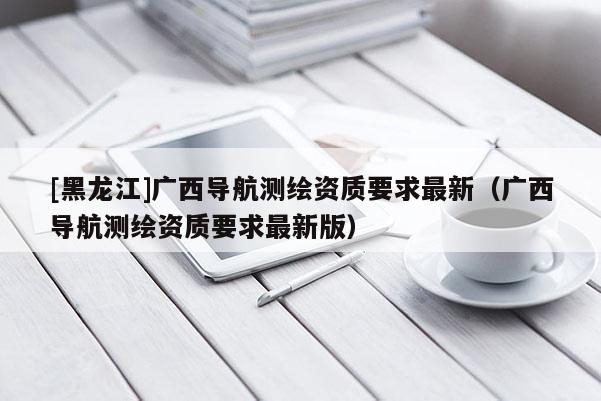 [黑龍江]廣西導(dǎo)航測(cè)繪資質(zhì)要求最新（廣西導(dǎo)航測(cè)繪資質(zhì)要求最新版）