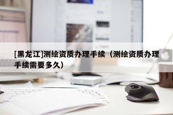 [黑龍江]測(cè)繪資質(zhì)辦理手續(xù)（測(cè)繪資質(zhì)辦理手續(xù)需要多久）